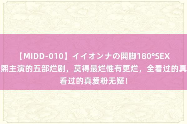 【MIDD-010】イイオンナの開脚180°SEX LISA 罗云熙主演的五部烂剧，莫得最烂惟有更烂，全看过的真爱粉无疑！