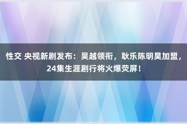 性交 央视新剧发布：吴越领衔，耿乐陈明昊加盟，24集生涯剧行将火爆荧屏！