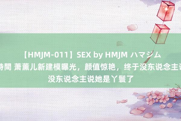 【HMJM-011】SEX by HMJM ハマジムベスト09 6時間 萧薰儿新建模曝光，颜值惊艳，终于没东说念主说她是丫鬟了