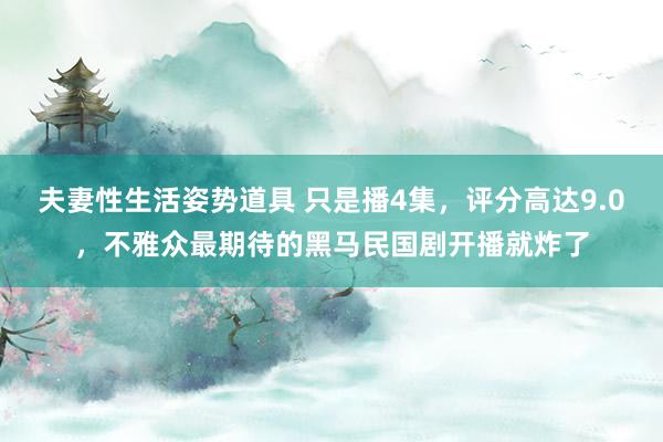 夫妻性生活姿势道具 只是播4集，评分高达9.0，不雅众最期待的黑马民国剧开播就炸了