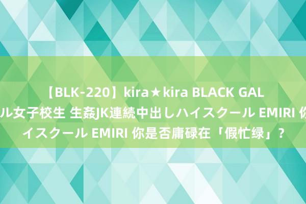 【BLK-220】kira★kira BLACK GAL 留年5年目のお姉黒ギャル女子校生 生姦JK連続中出しハイスクール EMIRI 你是否庸碌在「假忙绿」？