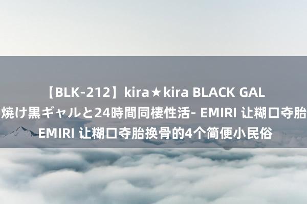 【BLK-212】kira★kira BLACK GAL レンタル痴女GAL-日焼け黒ギャルと24時間同棲性活- EMIRI 让糊口夺胎换骨的4个简便小民俗