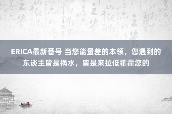 ERICA最新番号 当您能量差的本领，您遇到的东谈主皆是祸水，皆是来拉低霍霍您的