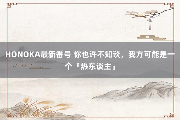 HONOKA最新番号 你也许不知谈，我方可能是一个「热东谈主」