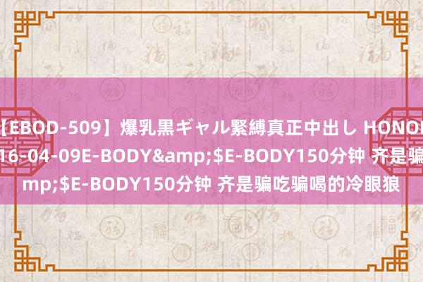 【EBOD-509】爆乳黒ギャル緊縛真正中出し HONOKA</a>2016-04-09E-BODY&$E-BODY150分钟 齐是骗吃骗喝的冷眼狼