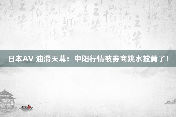 日本AV 油滑天尊：中阳行情被券商跳水搅黄了！