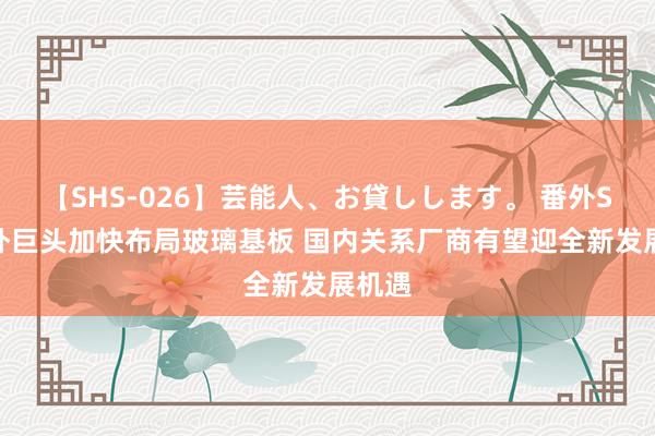 【SHS-026】芸能人、お貸しします。 番外SP 国外巨头加快布局玻璃基板 国内关系厂商有望迎全新发展机遇