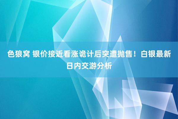 色狼窝 银价接近看涨诡计后突遭抛售！白银最新日内交游分析