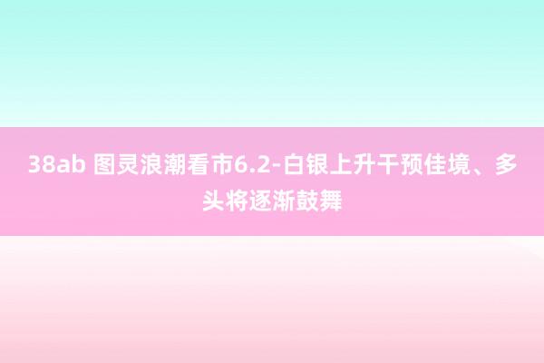 38ab 图灵浪潮看市6.2-白银上升干预佳境、多头将逐渐鼓舞