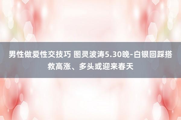 男性做爱性交技巧 图灵波涛5.30晚-白银回踩搭救高涨、多头或迎来春天