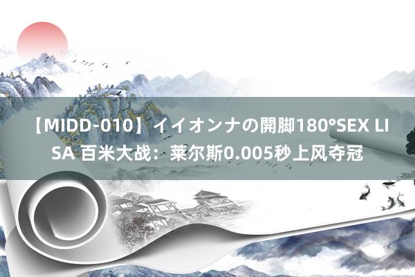 【MIDD-010】イイオンナの開脚180°SEX LISA 百米大战：莱尔斯0.005秒上风夺冠