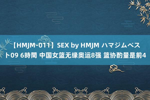 【HMJM-011】SEX by HMJM ハマジムベスト09 6時間 中国女篮无缘奥运8强 篮协酌量是前4