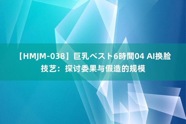 【HMJM-038】巨乳ベスト6時間04 AI换脸技艺：探讨委果与假造的规模