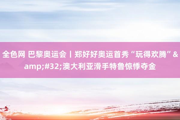 全色网 巴黎奥运会丨郑好好奥运首秀“玩得欢腾”&#32;澳大利亚滑手特鲁惊悸夺金