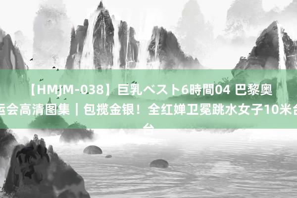 【HMJM-038】巨乳ベスト6時間04 巴黎奥运会高清图集｜包揽金银！全红婵卫冕跳水女子10米台