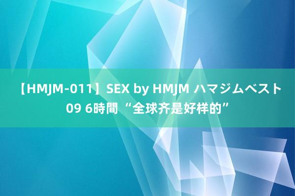 【HMJM-011】SEX by HMJM ハマジムベスト09 6時間 “全球齐是好样的”