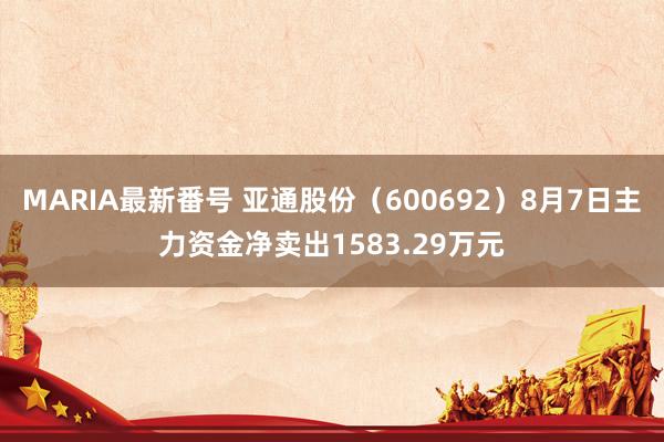 MARIA最新番号 亚通股份（600692）8月7日主力资金净卖出1583.29万元