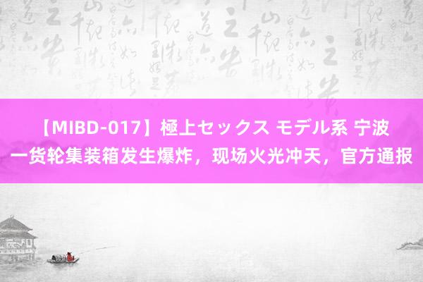 【MIBD-017】極上セックス モデル系 宁波一货轮集装箱发生爆炸，现场火光冲天，官方通报