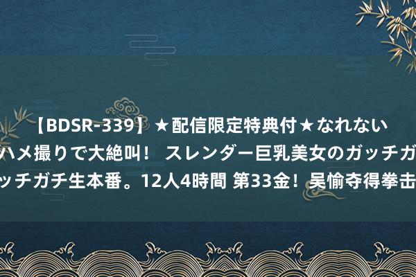 【BDSR-339】★配信限定特典付★なれない感じの新人ちゃんが初ハメ撮りで大絶叫！ スレンダー巨乳美女のガッチガチ生本番。12人4時間 第33金！吴愉夺得拳击女子50公斤级金牌