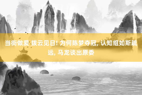 当街做爱 拨云见日! 为何陈梦夺冠, 认知组如斯疏远, 马龙谈出原委