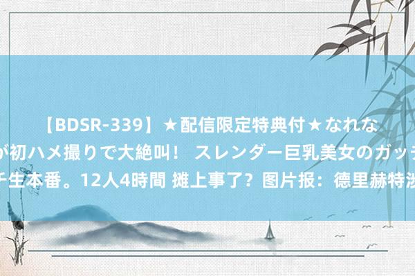 【BDSR-339】★配信限定特典付★なれない感じの新人ちゃんが初ハメ撮りで大絶叫！ スレンダー巨乳美女のガッチガチ生本番。12人4時間 摊上事了？图片报：德里赫特涉嫌闯祸兔脱被警方走访?