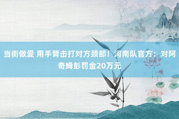 当街做爱 用手臂击打对方颈部！河南队官方：对阿奇姆彭罚金20万元