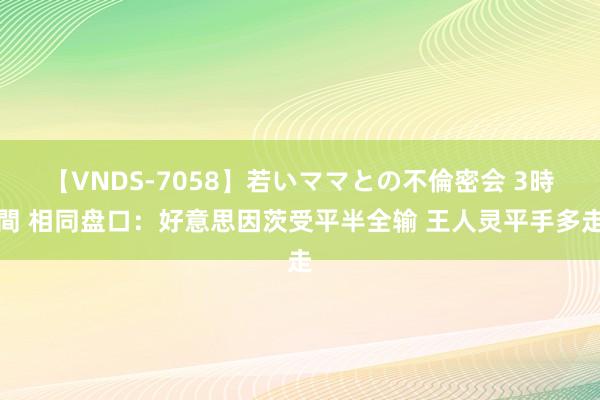 【VNDS-7058】若いママとの不倫密会 3時間 相同盘口：好意思因茨受平半全输 王人灵平手多走