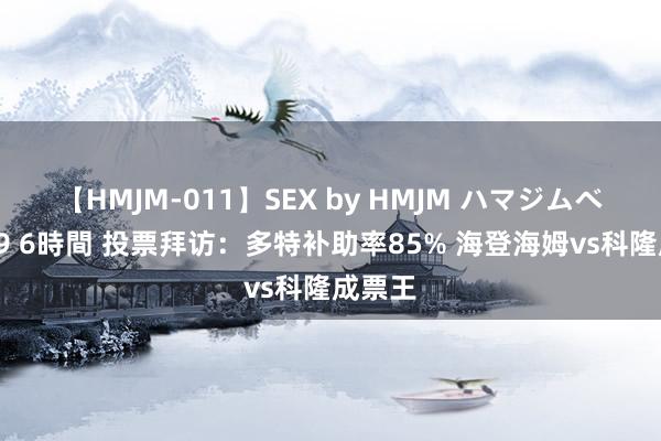 【HMJM-011】SEX by HMJM ハマジムベスト09 6時間 投票拜访：多特补助率85% 海登海姆vs科隆成票王