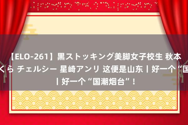 【ELO-261】黒ストッキング美脚女子校生 秋本レオナ さくら チェルシー 星崎アンリ 这便是山东丨好一个“国潮烟台”！