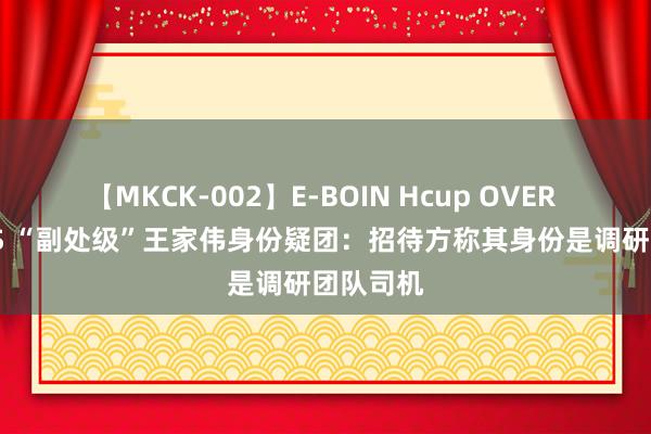 【MKCK-002】E-BOIN Hcup OVER 4HOURS “副处级”王家伟身份疑团：招待方称其身份是调研团队司机