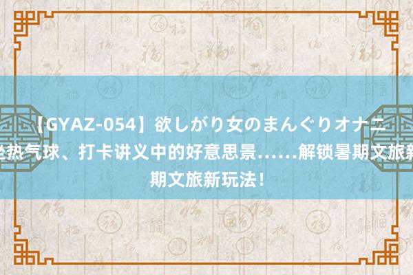 【GYAZ-054】欲しがり女のまんぐりオナニー 乘坐热气球、打卡讲义中的好意思景……解锁暑期文旅新玩法！