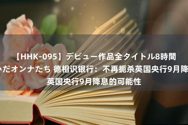 【HHK-095】デビュー作品全タイトル8時間 百花で脱いだオンナたち 德相识银行：不再扼杀英国央行9月降息的可能性