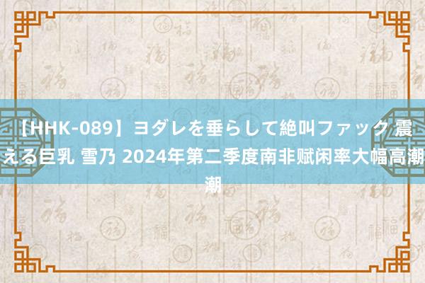 【HHK-089】ヨダレを垂らして絶叫ファック 震える巨乳 雪乃 2024年第二季度南非赋闲率大幅高潮