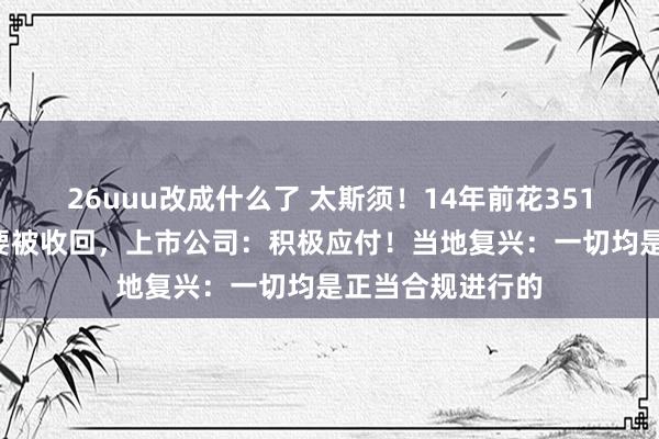 26uuu改成什么了 太斯须！14年前花3519万元得回的地要被收回，上市公司：积极应付！当地复兴：一切均是正当合规进行的