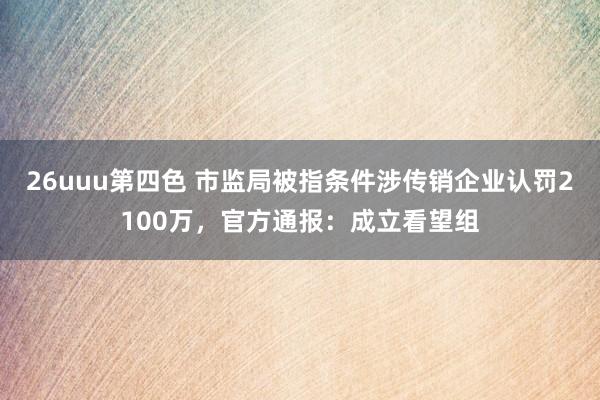 26uuu第四色 市监局被指条件涉传销企业认罚2100万，官方通报：成立看望组