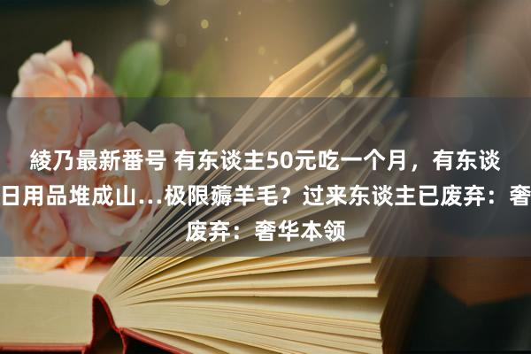 綾乃最新番号 有东谈主50元吃一个月，有东谈主家中日用品堆成山…极限薅羊毛？过来东谈主已废弃：奢华本领