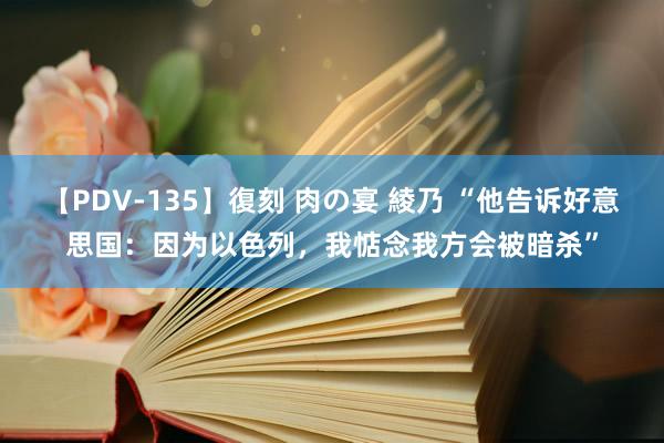 【PDV-135】復刻 肉の宴 綾乃 “他告诉好意思国：因为以色列，我惦念我方会被暗杀”