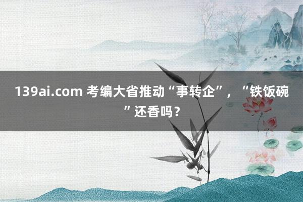 139ai.com 考编大省推动“事转企”，“铁饭碗”还香吗？