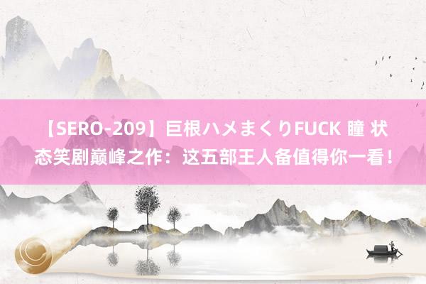 【SERO-209】巨根ハメまくりFUCK 瞳 状态笑剧巅峰之作：这五部王人备值得你一看！