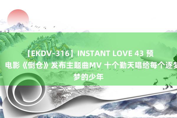 【EKDV-316】INSTANT LOVE 43 预售开启！电影《倒仓》发布主题曲MV 十个勤天唱给每个逐梦的少年