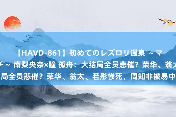 【HAVD-861】初めてのレズロリ温泉 ～ママには内緒のネコとタチ～ 南梨央奈×瞳 孤舟：大结局全员悲催？荣华、翁太、若彤惨死，周知非被易中除奸