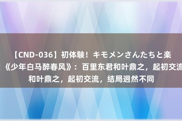 【CND-036】初体験！キモメンさんたちと楽しいセックス 瞳 《少年白马醉春风》：百里东君和叶鼎之，起初交流，结局迥然不同