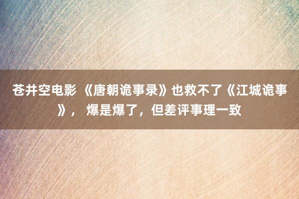 苍井空电影 《唐朝诡事录》也救不了《江城诡事》， 爆是爆了，但差评事理一致