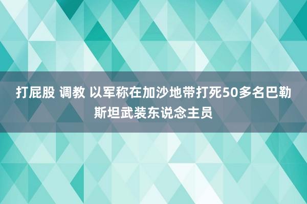 打屁股 调教 以军称在加沙地带打死50多名巴勒斯坦武装东说念主员