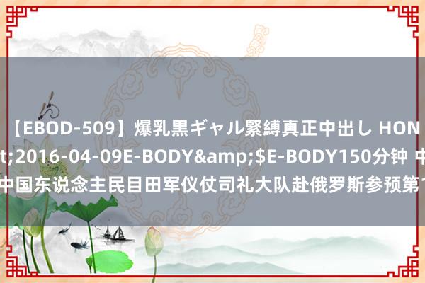 【EBOD-509】爆乳黒ギャル緊縛真正中出し HONOKA</a>2016-04-09E-BODY&$E-BODY150分钟 中国东说念主民目田军仪仗司礼大队赴俄罗斯参预第16届“斯帕斯钟楼”国外军乐节