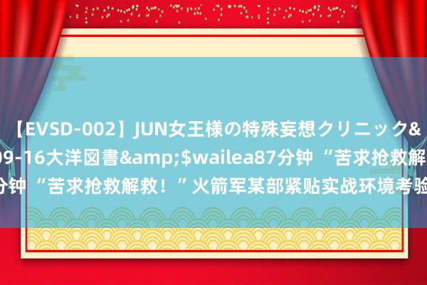 【EVSD-002】JUN女王様の特殊妄想クリニック</a>2008-09-16大洋図書&$wailea87分钟 “苦求抢救解救！”火箭军某部紧贴实战环境考验战伤救护才智