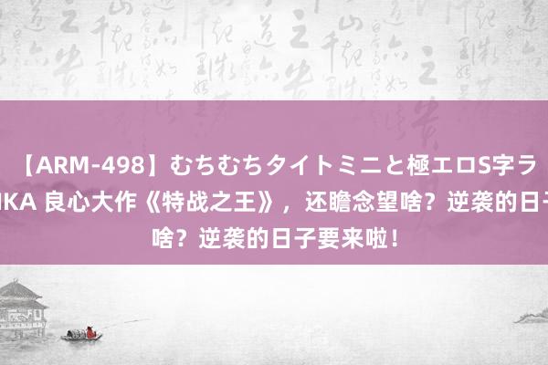 【ARM-498】むちむちタイトミニと極エロS字ライン 2 AIKA 良心大作《特战之王》，还瞻念望啥？逆袭的日子要来啦！