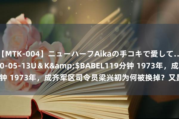 【MTK-004】ニューハーフAikaの手コキで愛して…。</a>2010-05-13U＆K&$BABEL119分钟 1973年，成齐军区司令员梁兴初为何被换掉？又是谁来接替他的？