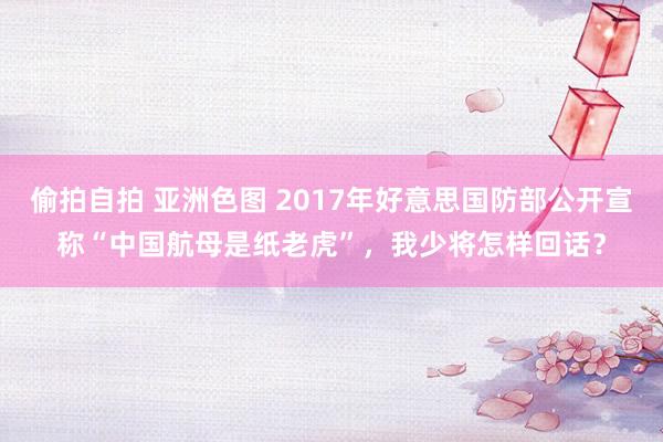 偷拍自拍 亚洲色图 2017年好意思国防部公开宣称“中国航母是纸老虎”，我少将怎样回话？