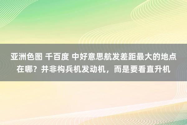 亚洲色图 千百度 中好意思航发差距最大的地点在哪？并非构兵机发动机，而是要看直升机